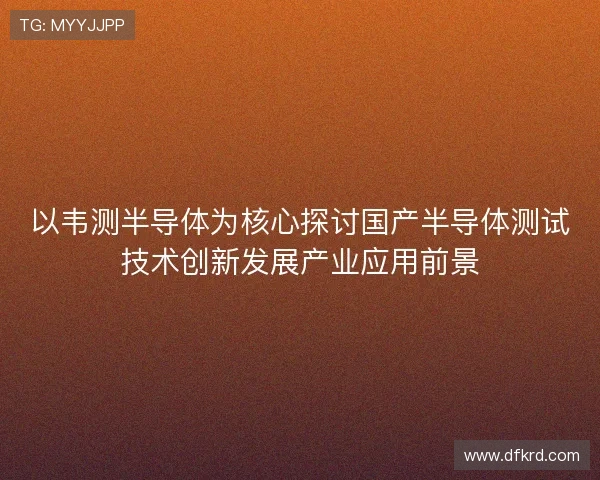 以韦测半导体为核心探讨国产半导体测试技术创新发展产业应用前景